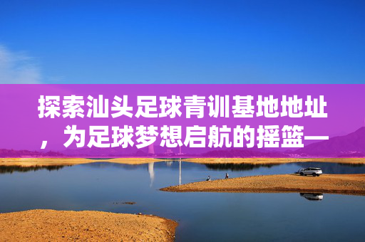 探索汕头足球青训基地地址，为足球梦想启航的摇篮——汕头足球青训基地具体位置与特色介绍
