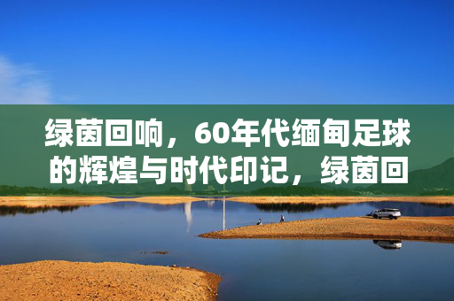 绿茵回响，60年代缅甸足球的辉煌与时代印记，绿茵回响，60年代缅甸足球的辉煌与时代印记