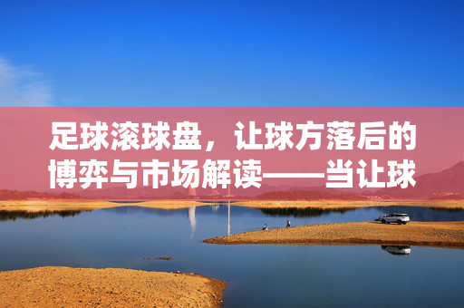 足球滚球盘，让球方落后的博弈与市场解读——当让球方在盘口上掉队时，赔率与策略的交织