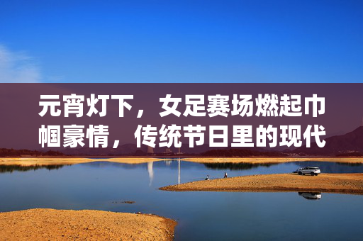 元宵灯下，女足赛场燃起巾帼豪情，传统节日里的现代足球魅力
