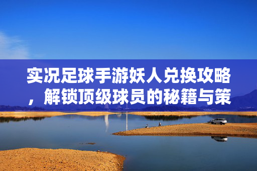 实况足球手游妖人兑换攻略，解锁顶级球员的秘籍与策略，实况足球手游妖人兑换攻略，解锁顶级球员的秘籍与策略