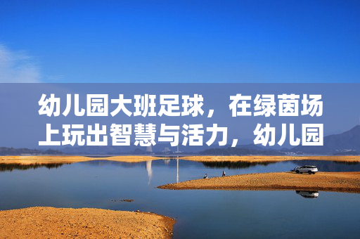 幼儿园大班足球，在绿茵场上玩出智慧与活力，幼儿园大班足球，在绿茵场上玩出智慧与活力