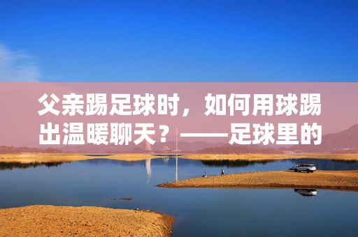 父亲踢足球时，如何用球踢出温暖聊天？——足球里的父子（女）对话指南