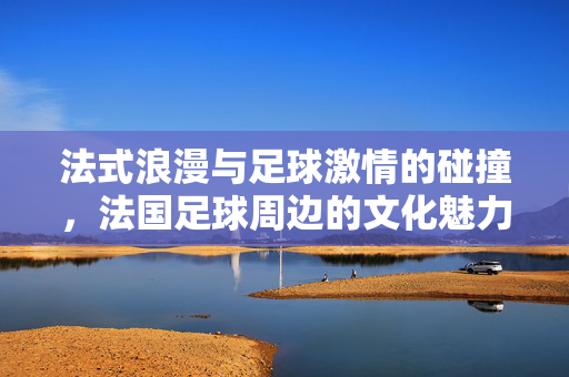 法式浪漫与足球激情的碰撞，法国足球周边的文化魅力与收藏价值，法式浪漫与足球激情的碰撞，法国足球周边的文化魅力与收藏价值