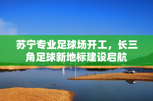 苏宁专业足球场开工，长三角足球新地标建设启航