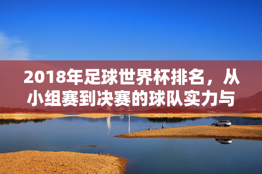 2018年足球世界杯排名，从小组赛到决赛的球队实力与排名解析