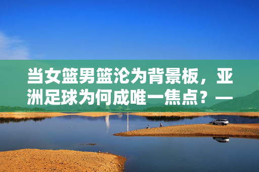当女篮男篮沦为背景板，亚洲足球为何成唯一焦点？——体育观中的唯足球论反思