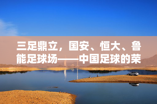 三足鼎立，国安、恒大、鲁能足球场——中国足球的荣耀殿堂与时代印记