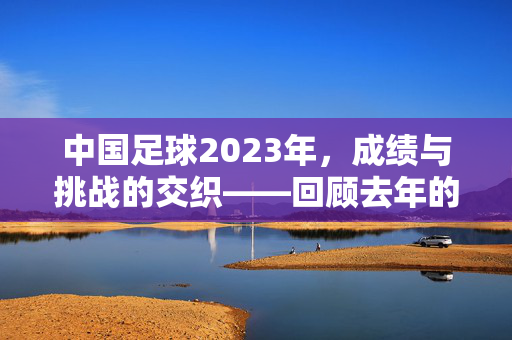 中国足球2023年，成绩与挑战的交织——回顾去年的关键节点与未来展望