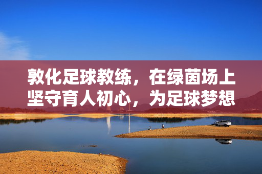敦化足球教练，在绿茵场上坚守育人初心，为足球梦想点亮希望，敦化足球教练，在绿茵场上坚守育人初心，为足球梦想点亮希望