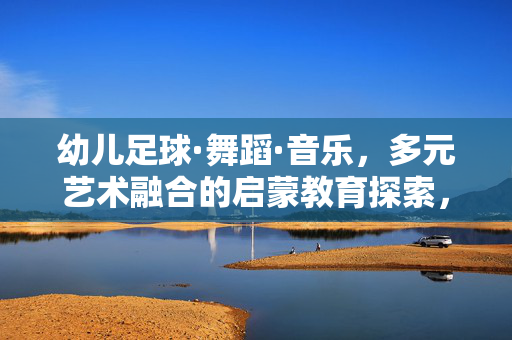 幼儿足球·舞蹈·音乐,多元艺术融合的启蒙教育探索,幼儿足球·舞蹈·音乐,多元艺术融合的启蒙教育探索