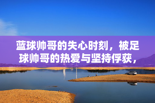 蓝球帅哥的失心时刻，被足球帅哥的热爱与坚持俘获，蓝球帅哥失心时刻，足球帅哥的热爱与坚持俘获