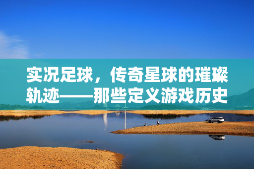 实况足球，传奇星球的璀璨轨迹——那些定义游戏历史的最佳传奇球星