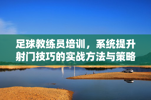 足球教练员培训,系统提升射门技巧的实战方法与策略