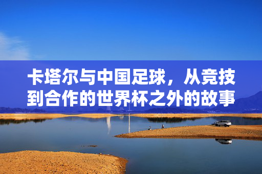 卡塔尔与中国足球，从竞技到合作的世界杯之外的故事，卡塔尔与中国足球，从竞技到合作的世界杯之外的故事