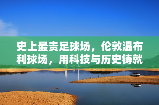 史上最贵足球场，伦敦温布利球场，用科技与历史铸就的体育殿堂，史上最贵足球场，伦敦温布利，科技与历史铸就的体育殿堂