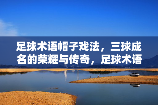 足球术语帽子戏法，三球成名的荣耀与传奇，足球术语帽子戏法，三球成名的荣耀与传奇