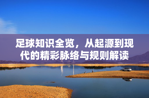 足球知识全览，从起源到现代的精彩脉络与规则解读
