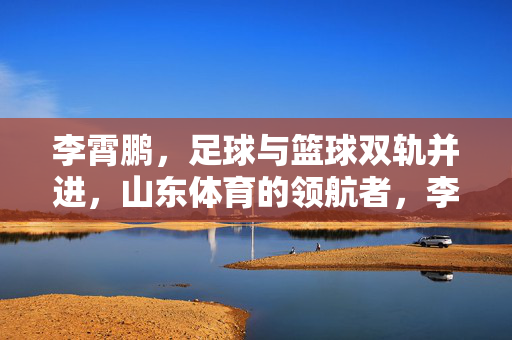 李霄鹏，足球与篮球双轨并进，山东体育的领航者，李霄鹏，足球与篮球双轨并进，山东体育的领航者