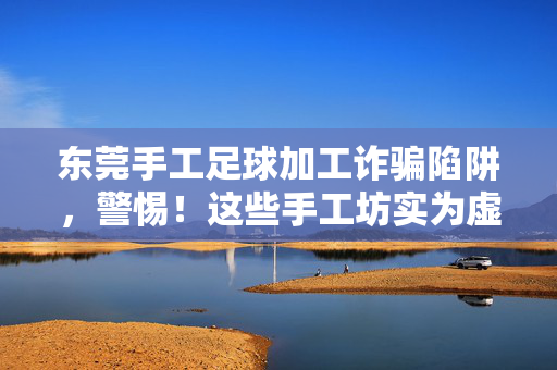 东莞手工足球加工诈骗陷阱,警惕!这些手工坊实为虚假订单陷阱,加工者血本无归,东莞手工足球加工诈骗陷阱,警惕!虚假订单陷阱下加工者血本无归