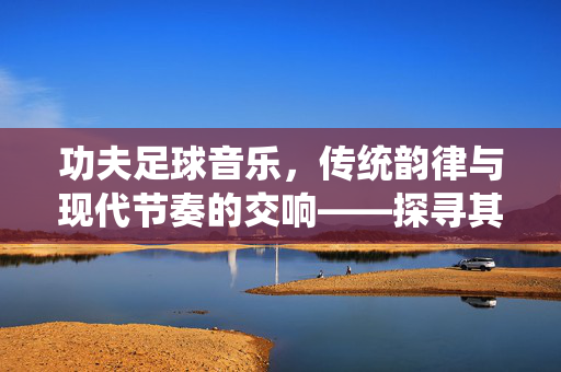 功夫足球音乐，传统韵律与现代节奏的交响——探寻其核心调性
