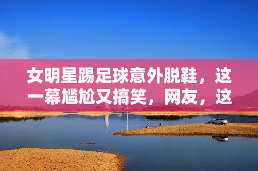 女明星踢足球意外脱鞋，这一幕尴尬又搞笑，网友，这球踢得太猛了！