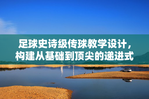 足球史诗级传球教学设计，构建从基础到顶尖的递进式训练体系，点燃球员的传控艺术火花