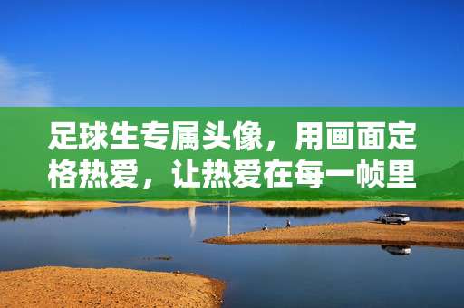 足球生专属头像，用画面定格热爱，让热爱在每一帧里闪光，足球生专属头像，用画面定格热爱，让热爱在每一帧里闪光