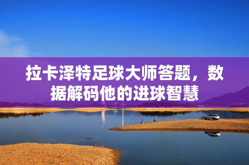 拉卡泽特足球大师答题,数据解码他的进球智慧
