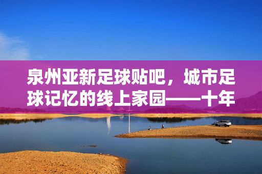 泉州亚新足球贴吧，城市足球记忆的线上家园——十年风雨，凝聚草根足球的温暖力量