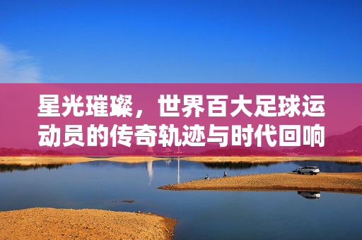 星光璀璨，世界百大足球运动员的传奇轨迹与时代回响，星光璀璨，世界百大足球运动员的传奇轨迹与时代回响