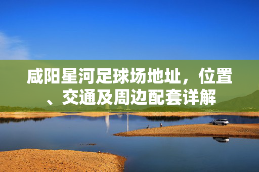 咸阳星河足球场地址，位置、交通及周边配套详解