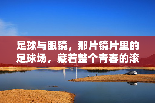 足球与眼镜,那片镜片里的足球场,藏着整个青春的滚烫,足球与眼镜,镜片里的足球场,藏着整个青春的滚烫