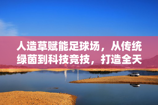 人造草赋能足球场，从传统绿茵到科技竞技，打造全天候、低维护的绿色赛场
