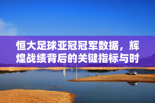 恒大足球亚冠冠军数据,辉煌战绩背后的关键指标与时代意义