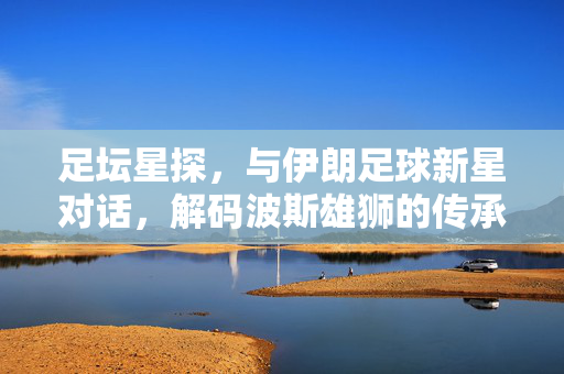 足坛星探，与伊朗足球新星对话，解码波斯雄狮的传承与新生，足坛星探，与伊朗足球新星对话，解码波斯雄狮的传承与新生