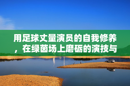 用足球丈量演员的自我修养,在绿茵场上磨砺的演技与人生,绿茵场上磨砺演技,用足球丈量演员的自我修养与人生
