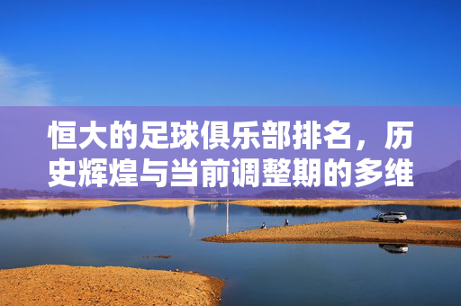 恒大的足球俱乐部排名，历史辉煌与当前调整期的多维审视