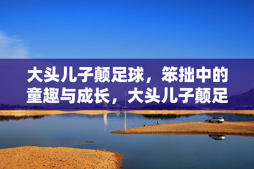大头儿子颠足球,笨拙中的童趣与成长,大头儿子颠足球,笨拙中的童趣与成长