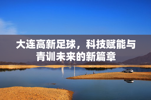 大连高新足球，科技赋能与青训未来的新篇章