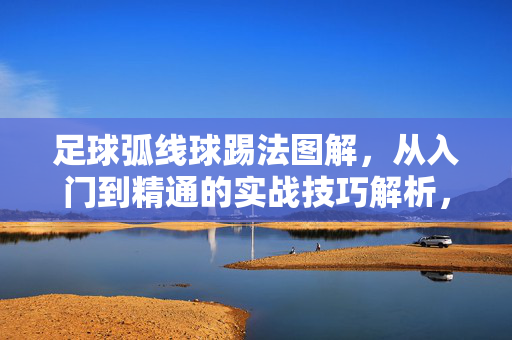 足球弧线球踢法图解，从入门到精通的实战技巧解析，足球弧线球踢法图解，从入门到精通的实战技巧解析