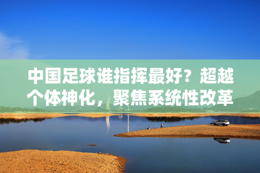 中国足球谁指挥最好？超越个体神化，聚焦系统性改革与团队协作，中国足球指挥力，跳出个体神化，聚焦系统性改革与团队协作