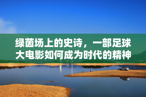 绿茵场上的史诗，一部足球大电影如何成为时代的精神图腾，绿茵场上的史诗，一部足球大电影如何成为时代的精神图腾