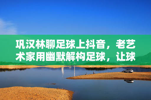 巩汉林聊足球上抖音，老艺术家用幽默解构足球，让球迷在笑中悟热爱，巩汉林聊足球上抖音，幽默解构足球，让球迷在笑中悟热爱