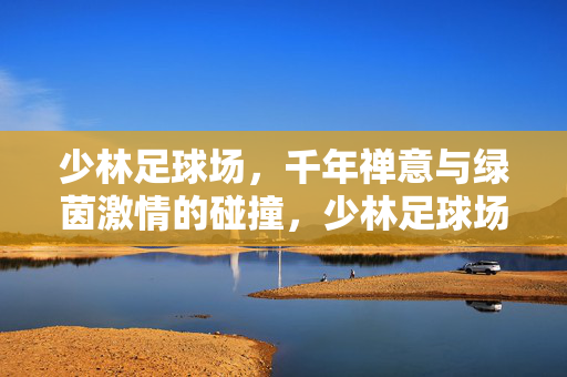 少林足球场，千年禅意与绿茵激情的碰撞，少林足球场，千年禅意与绿茵激情的碰撞