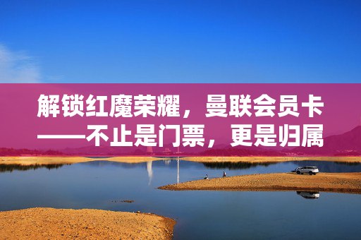 解锁红魔荣耀，曼联会员卡——不止是门票，更是归属与体验的升华