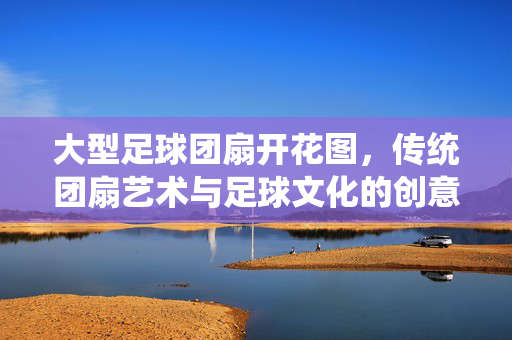 大型足球团扇开花图，传统团扇艺术与足球文化的创意融合与视觉盛宴