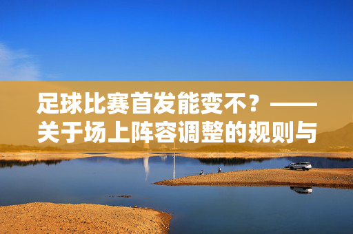 足球比赛首发能变不？——关于场上阵容调整的规则与实际操作解析，足球比赛首发能变不？——关于场上阵容调整的规则与实际操作解析