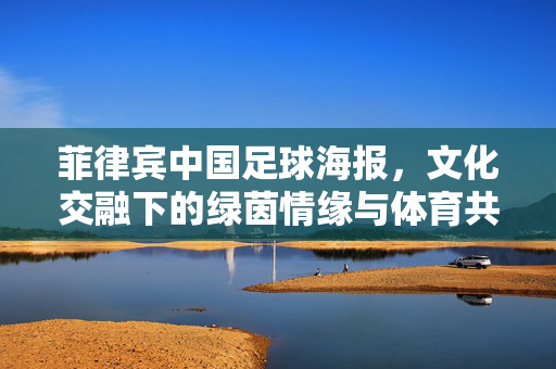 菲律宾中国足球海报，文化交融下的绿茵情缘与体育共鸣，菲律宾中国足球海报，文化交融下的绿茵情缘与体育共鸣