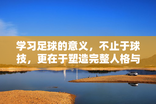 学习足球的意义，不止于球技，更在于塑造完整人格与人生智慧